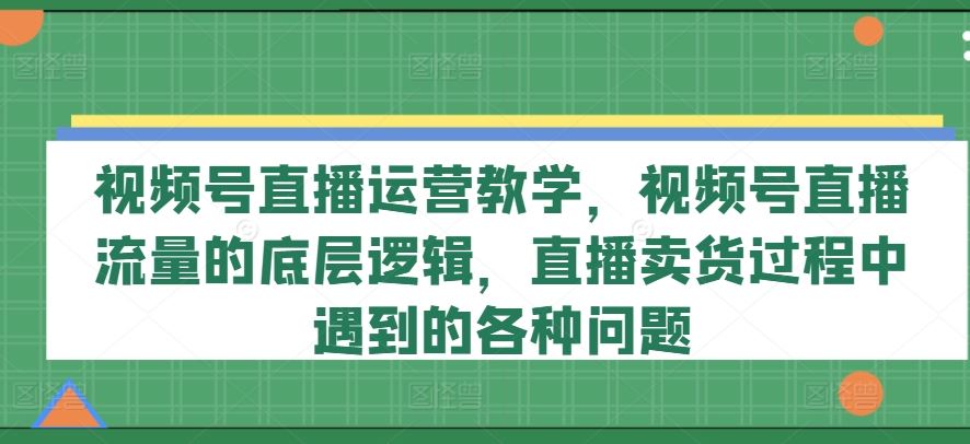 视频号直播运营教学,视频号直播流量的底层逻辑,直播卖货过程中遇到的各种问题-聊项目