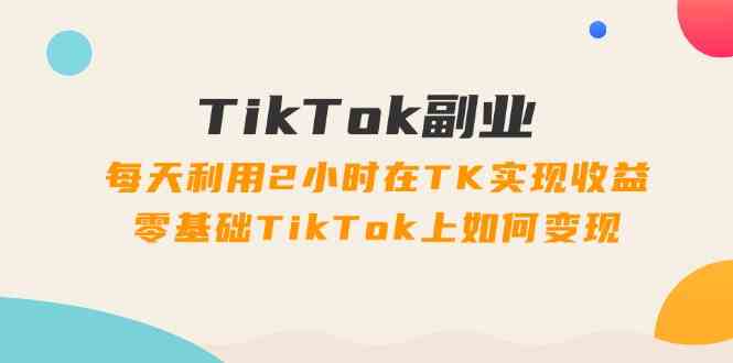 TikTok副业课:每天利用2小时在TK实现收益,零基础TikTok上如何变现(34节)-聊项目