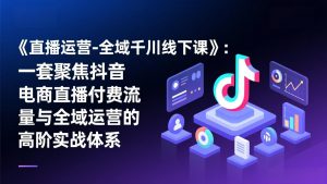 《直播运营-全域千川线下课》:一套聚焦抖音电商直播付费流量与全域运营的高阶实战体系-聊项目