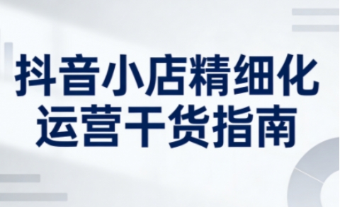 抖音小店精细化运营干货指南新版,助力商家系统提升店铺运营能力(更新26年3月)
