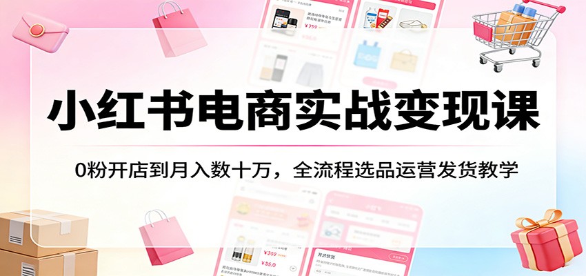 小红书电商实战变现课：0粉开店到月入数十万，全流程选品运营发货教学-聊项目