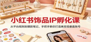 小红书饰品IP孵化课:从平台规则到爆款笔记,手把手教你打造高变现垂直账号-聊项目