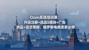 Ozon系统培训课：开店注册+选品5模块+广告测品+退货策略，俄罗斯电商卖家必修-聊项目