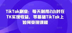 TikTok副业:每天利用2小时在TK实现收益,零基础TikTok上如何变现课程-聊项目